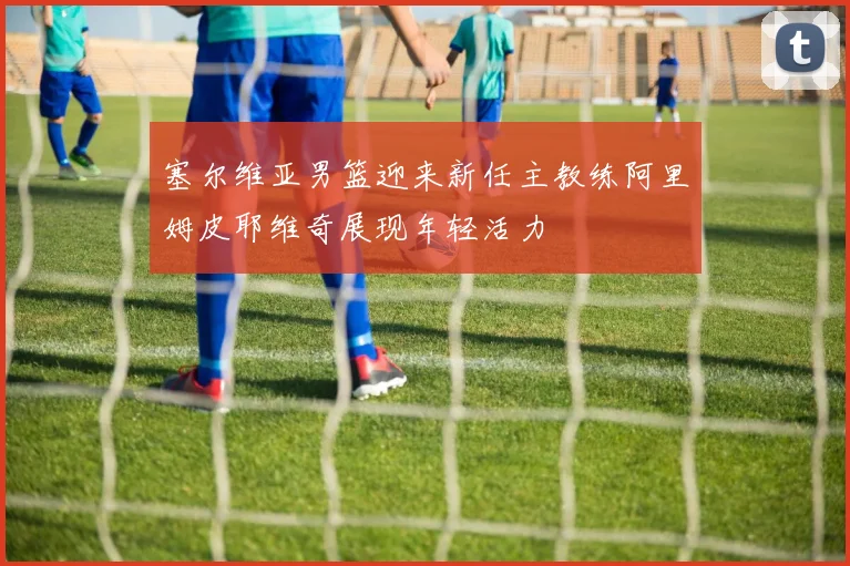 塞尔维亚男篮迎来新任主教练阿里姆皮耶维奇展现年轻活力