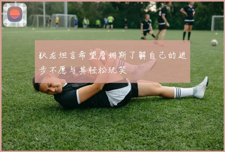狄龙坦言希望詹姆斯了解自己的进步不愿与其轻松玩笑