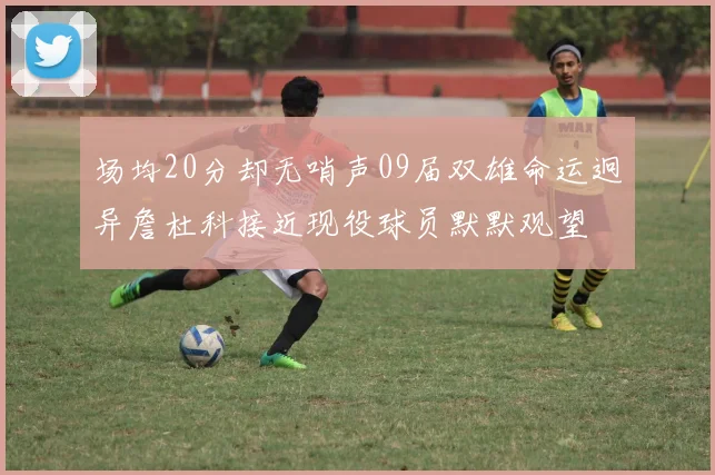 场均20分却无哨声09届双雄命运迥异詹杜科接近现役球员默默观望