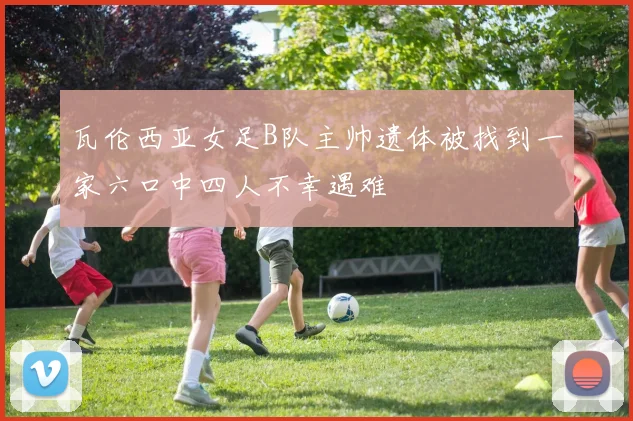 瓦伦西亚女足B队主帅遗体被找到一家六口中四人不幸遇难