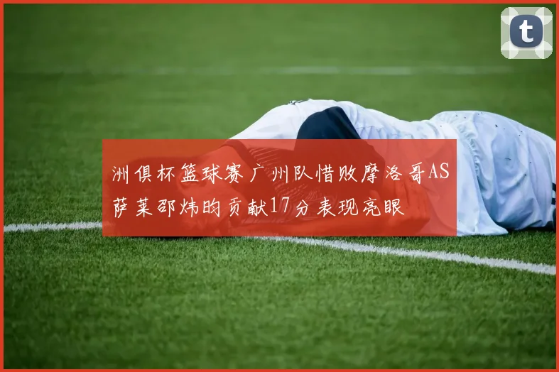 洲俱杯篮球赛广州队惜败摩洛哥AS萨莱邵炜昀贡献17分表现亮眼