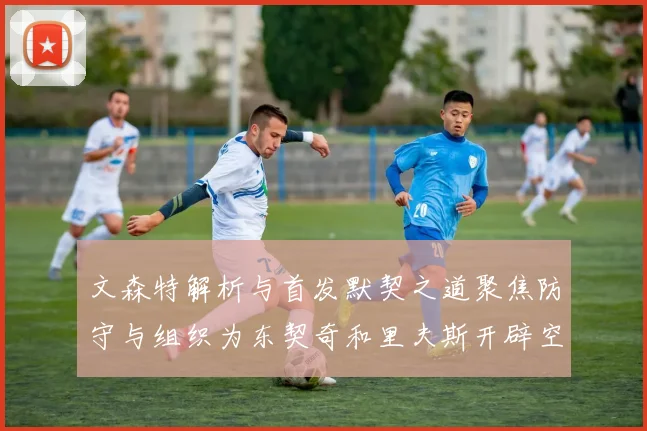文森特解析与首发默契之道聚焦防守与组织为东契奇和里夫斯开辟空间