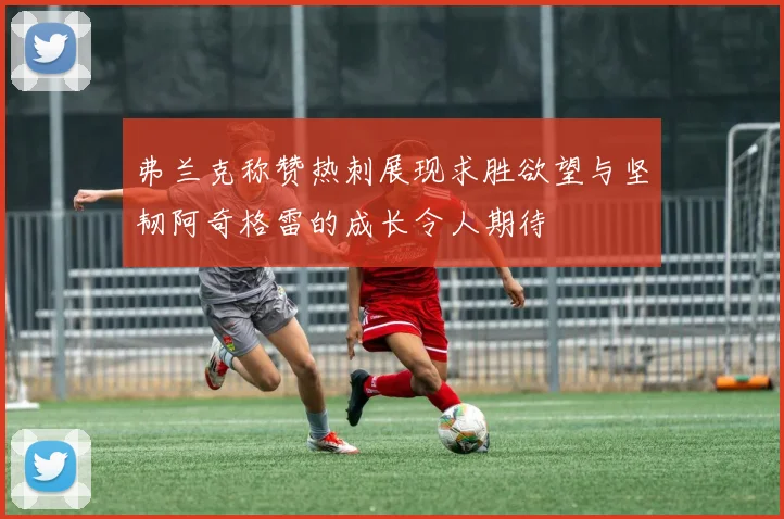 弗兰克称赞热刺展现求胜欲望与坚韧阿奇格雷的成长令人期待