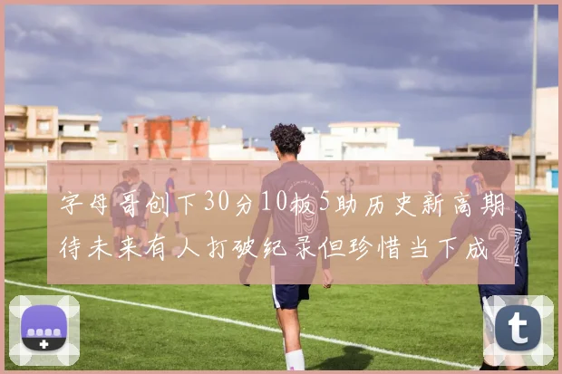 字母哥创下30分10板5助历史新高期待未来有人打破纪录但珍惜当下成就