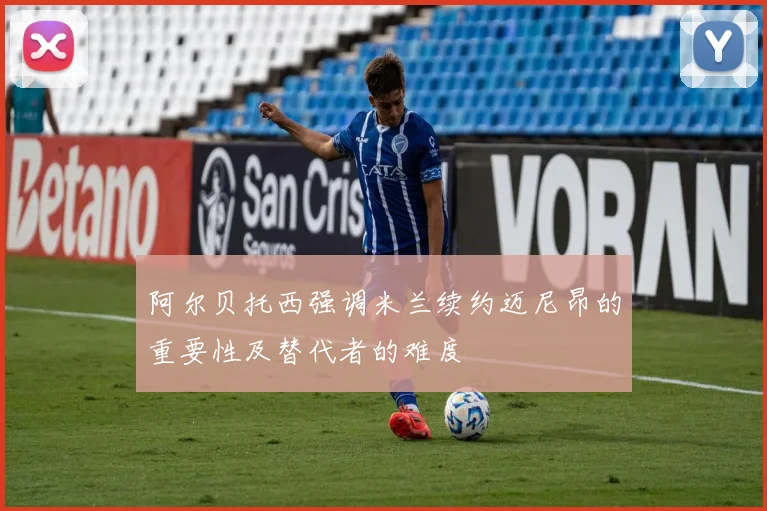 阿尔贝托西强调米兰续约迈尼昂的重要性及替代者的难度