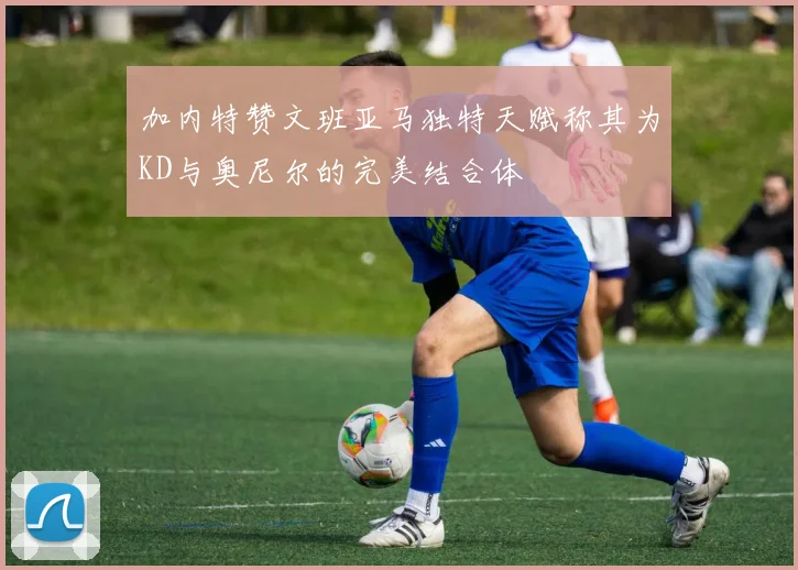 加内特赞文班亚马独特天赋称其为KD与奥尼尔的完美结合体