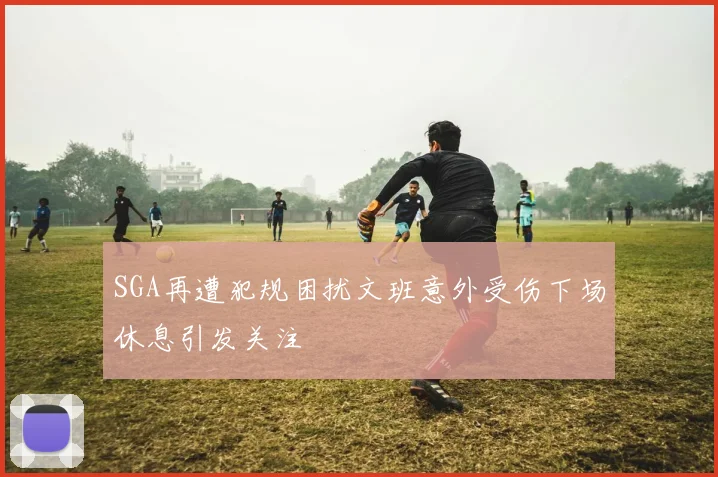 SGA再遭犯规困扰文班意外受伤下场休息引发关注