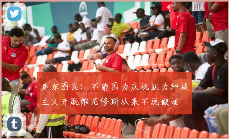 库尔图瓦：不能因为庆祝就为种族主义开脱维尼修斯从来不说假话