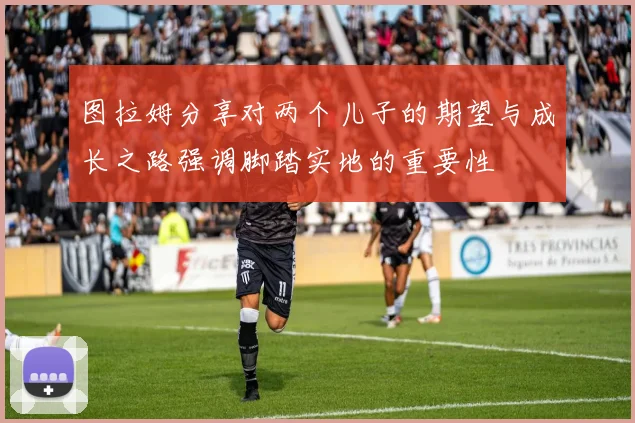 图拉姆分享对两个儿子的期望与成长之路强调脚踏实地的重要性