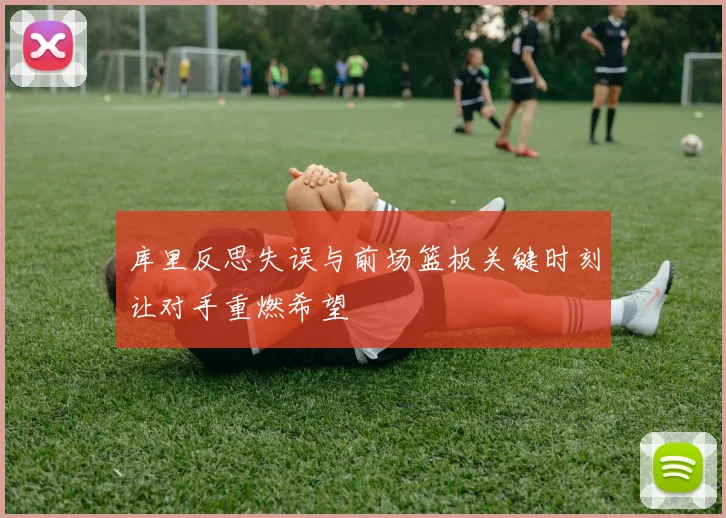 库里反思失误与前场篮板关键时刻让对手重燃希望