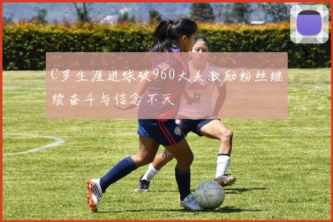 C罗生涯进球破960大关激励粉丝继续奋斗与信念不灭
