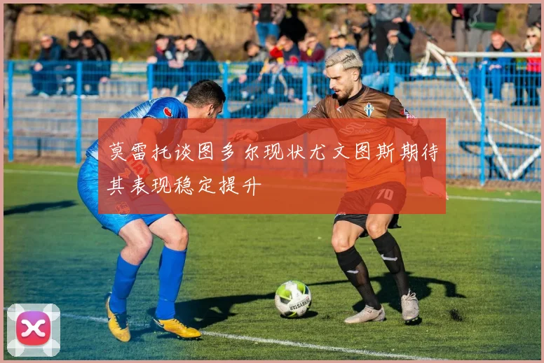 莫雷托谈图多尔现状尤文图斯期待其表现稳定提升