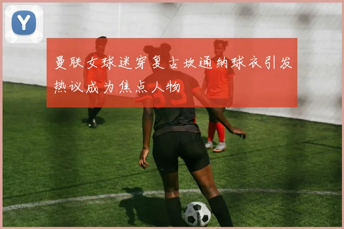 曼联女球迷穿复古坎通纳球衣引发热议成为焦点人物