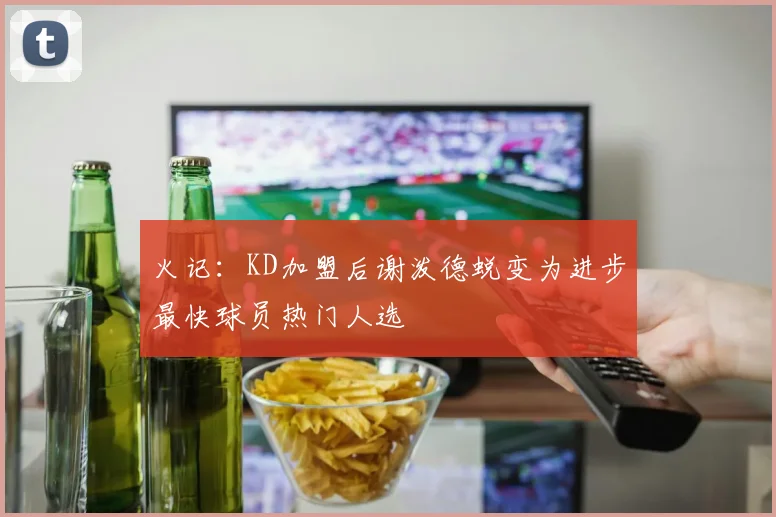 火记：KD加盟后谢泼德蜕变为进步最快球员热门人选