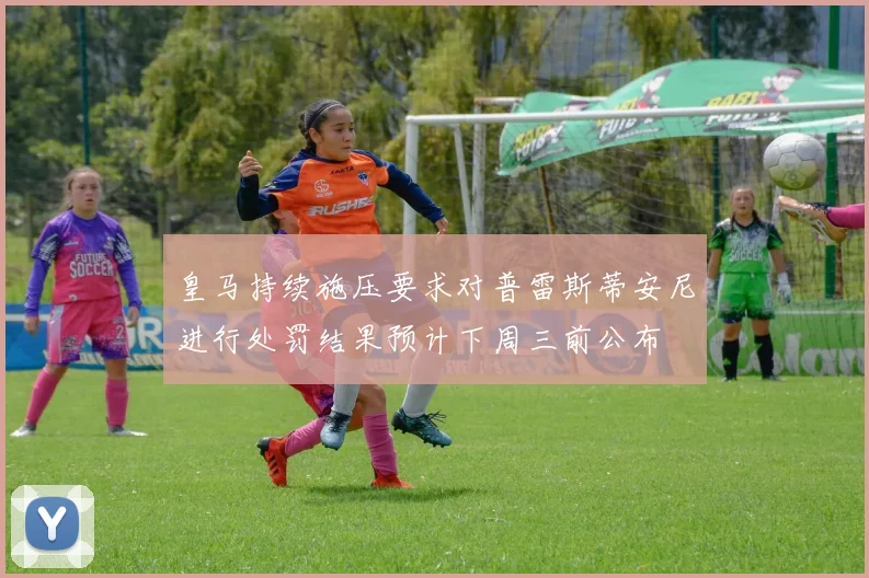 皇马持续施压要求对普雷斯蒂安尼进行处罚结果预计下周三前公布