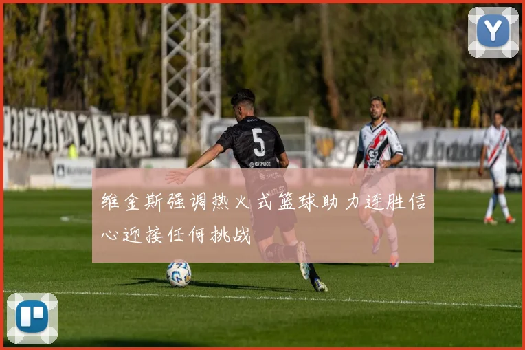 维金斯强调热火式篮球助力连胜信心迎接任何挑战