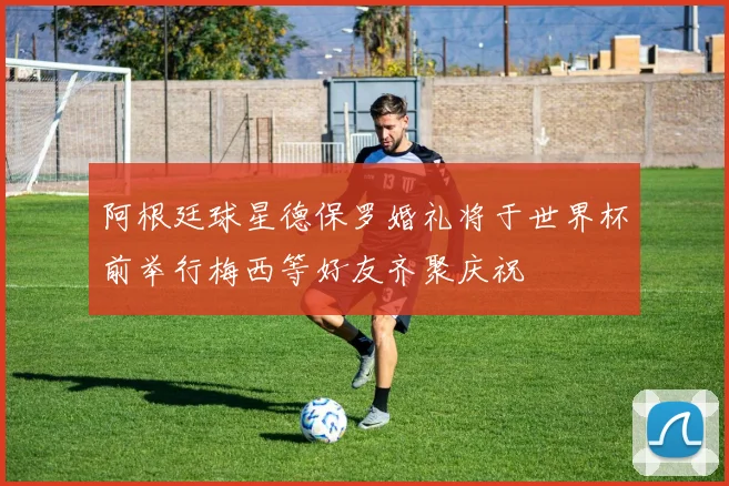 阿根廷球星德保罗婚礼将于世界杯前举行梅西等好友齐聚庆祝