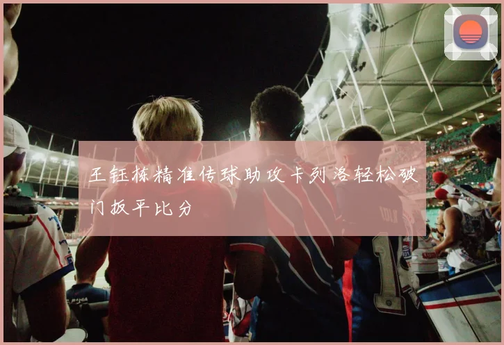 王钰栋精准传球助攻卡列洛轻松破门扳平比分