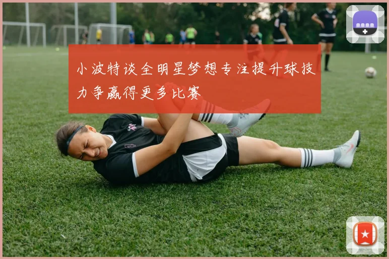 小波特谈全明星梦想专注提升球技力争赢得更多比赛