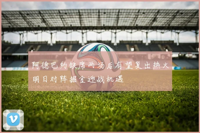阿德巴约缺席两场后有望复出热火明日对阵掘金迎战机遇
