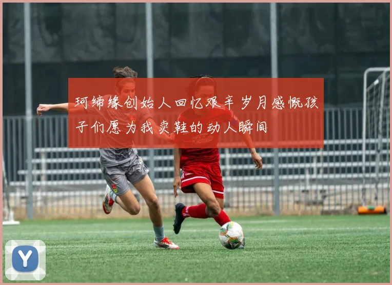 珂缔缘创始人回忆艰辛岁月感慨孩子们愿为我卖鞋的动人瞬间