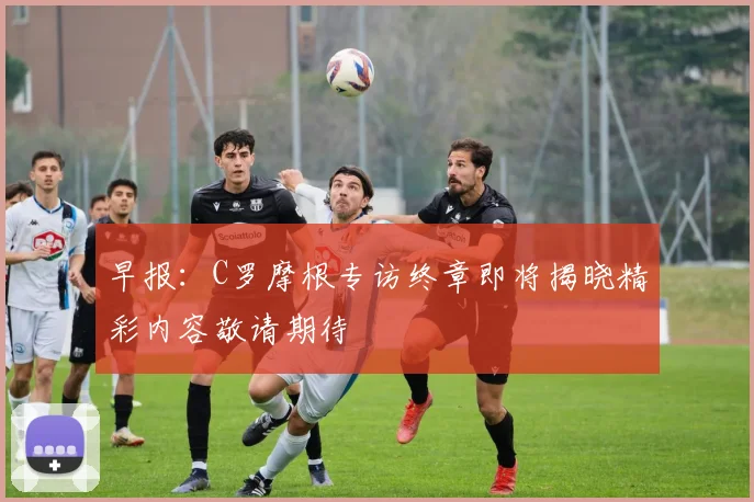 早报：C罗摩根专访终章即将揭晓精彩内容敬请期待
