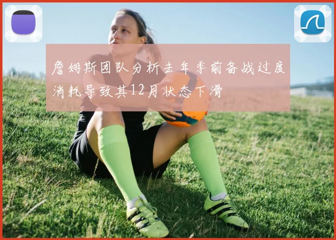 詹姆斯团队分析去年季前备战过度消耗导致其12月状态下滑