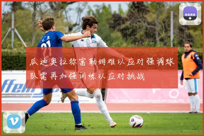 瓜迪奥拉称富勒姆难以应对强调球队需再加强训练以应对挑战