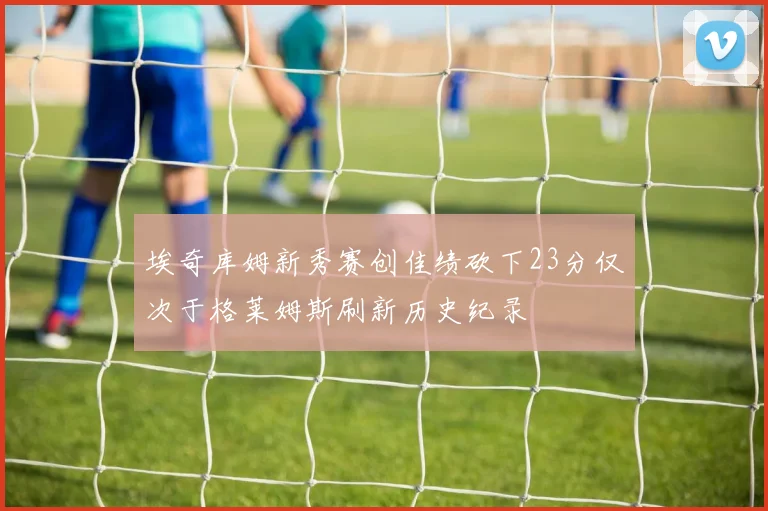 埃奇库姆新秀赛创佳绩砍下23分仅次于格莱姆斯刷新历史纪录