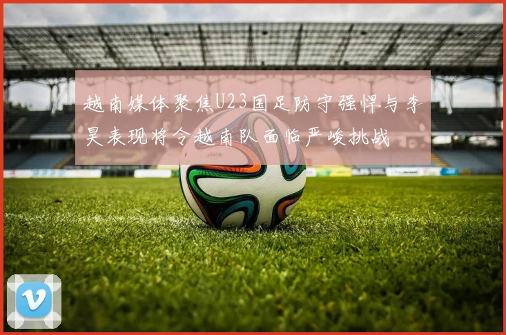 越南媒体聚焦U23国足防守强悍与李昊表现将令越南队面临严峻挑战