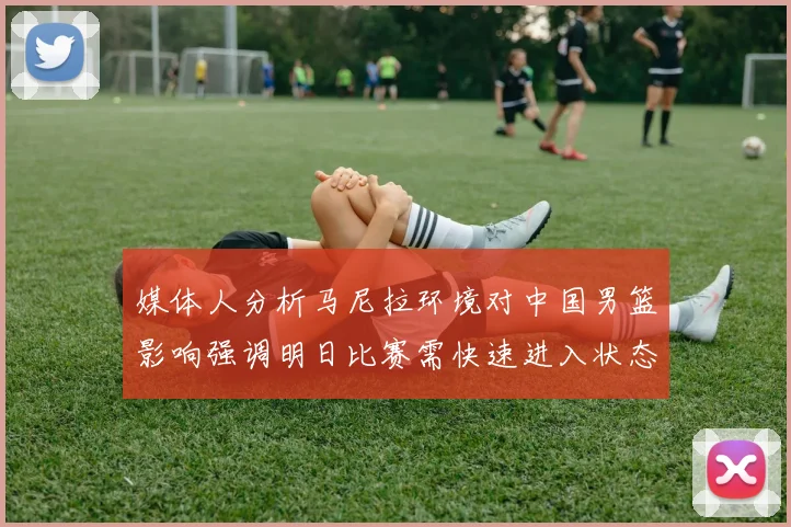 媒体人分析马尼拉环境对中国男篮影响强调明日比赛需快速进入状态