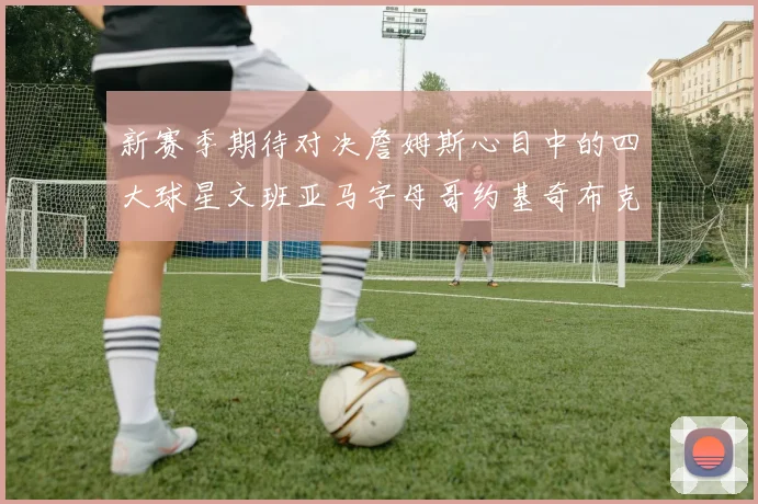 新赛季期待对决詹姆斯心目中的四大球星文班亚马字母哥约基奇布克