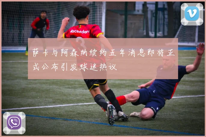 萨卡与阿森纳续约五年消息即将正式公布引发球迷热议