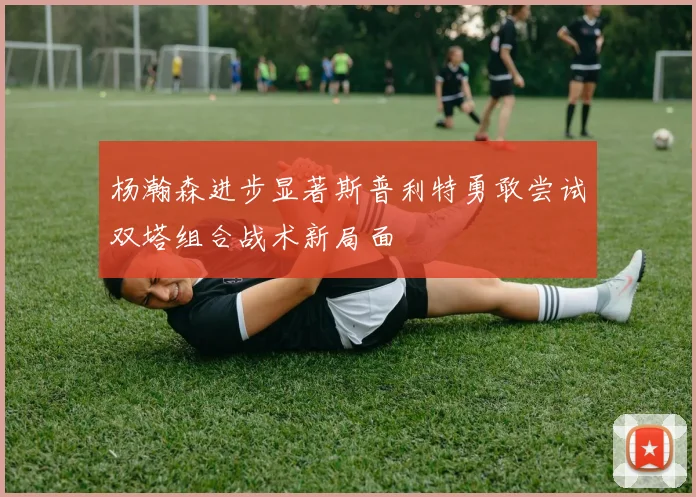杨瀚森进步显著斯普利特勇敢尝试双塔组合战术新局面